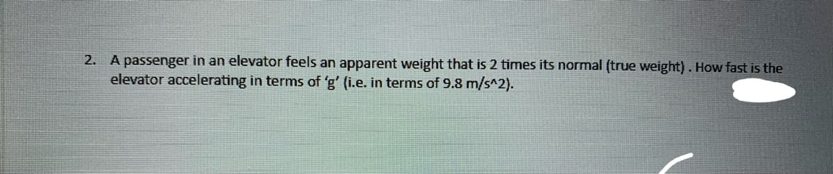 2. A passenger in an elevator feels an apparent weight that is 2 times its normal (true weight) . How fast is the
elevator accelerating in terms of 'g' (i.e. in terms of 9.8 m/s^2).
