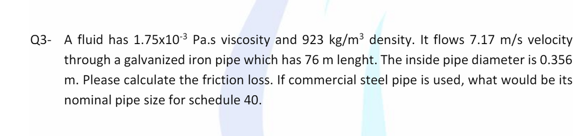 Q3- A fluid has 1.75x103 Pa.s viscosity and 923 kg/m³ density. It flows 7.17 m/s velocity
through a galvanized iron pipe which has 76 m lenght. The inside pipe diameter is 0.356
m. Please calculate the friction loss. If commercial steel pipe is used, what would be its
nominal pipe size for schedule 40.
