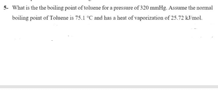 5- What is the the boiling point of toluene for a pressure of 320 mmHg. Assume the normal
boiling point of Toluene is 75.1 °C and has a heat of vaporization of 25.72 kJ/mol.
