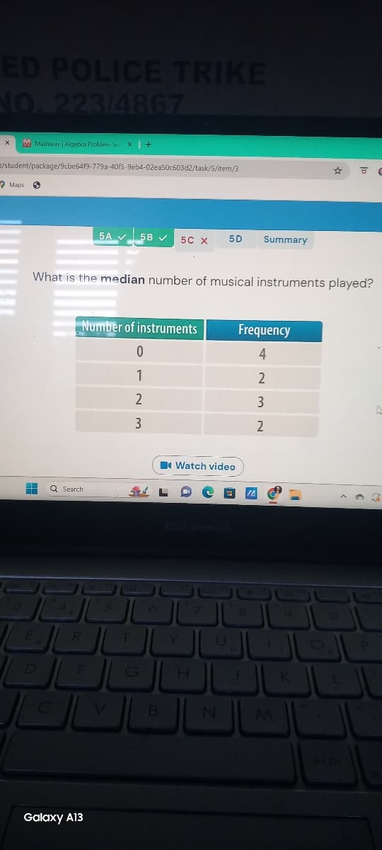 ED POLICE TRIKE
NO. 223/4867
Mathway | Algebra Problem Snx | +
/student/package/9cbe64f9-779a-40f5-9eb4-02ea50c603d2/task/5/item/3
Maps
5A 5B ✓
5C X 5D
Summary
8
What is the median number of musical instruments played?
Q Search
Number of instruments
Frequency
0
4
1
2
2
3
3
2
Watch video
ASUS Vivobook
4
6
8
9
O
E
R
T
Y
U
0
P
D
F
G
H
K
L
C
V
B
N
M
Galaxy A13
All Gr