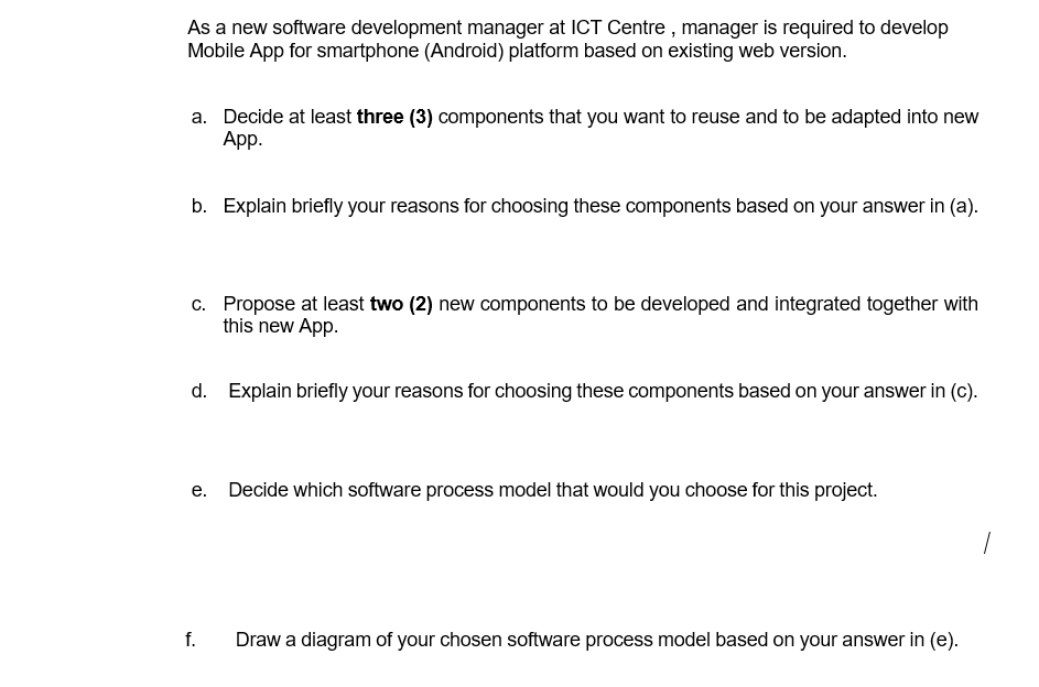 As a new software development manager at ICT Centre , manager is required to develop
Mobile App for smartphone (Android) platform based on existing web version.
a. Decide at least three (3) components that you want to reuse and to be adapted into new
Аp.
b. Explain briefly your reasons for choosing these components based on your answer in (a).
c. Propose at least two (2) new components to be developed and integrated together with
this new App.
d. Explain briefly your reasons for choosing these components based on your answer in (c).
е.
Decide which software process model that would you choose for this project.
f.
Draw a diagram of your chosen software process model based on your answer in (e).
