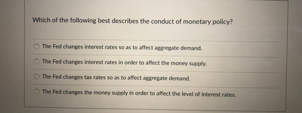 Which of the following best describes the conduct of monetary policy?
The Fed changes interest rates so as to affect aggregate demand.
The Fed changes interest rates in order to affect the money supply.
The Fed changes tax rates so as to affect aggregate demand.
The Fed changes the money supply in order to affect the level of interest rates.
