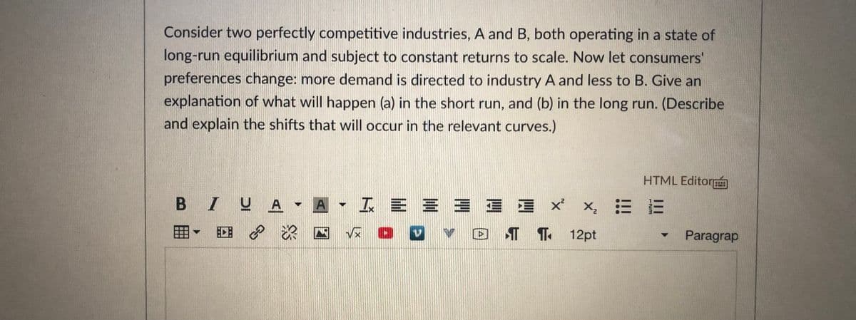 Consider two perfectly competitive industries, A and B, both operating in a state of
long-run equilibrium and subject to constant returns to scale. Now let consumers'
preferences change: more demand is directed to industry A and less to B. Give an
explanation of what will happen (a) in the short run, and (b) in the long run. (Describe
and explain the shifts that will occur in the relevant curves.)
HTML Editor
B IUA A I E E = E E X
三E
D ¶ 1 12pt
Paragrap
