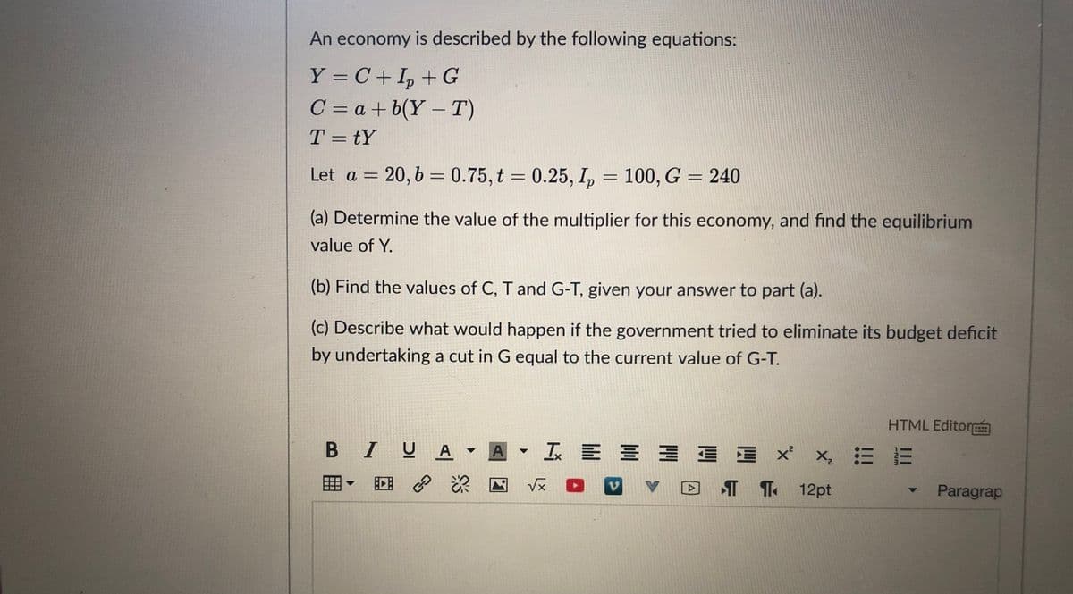 An economy is described by the following equations:
Y = C + I, + G
C = a + b(Y – T)
T = tY
%3D
%3D
Let a = 20,6 = 0.75, t = 0.25, I, = 100, G = 240
%3D
(a) Determine the value of the multiplier for this economy, and find the equilibrium
value of Y.
(b) Find the values of C, T and G-T, given your answer to part (a).
(c) Describe what would happen if the government tried to eliminate its budget deficit
by undertaking a cut in G equal to the current value of G-T.
HTML Editor
B IUA A
▼
回 深
D ¶ T 12pt
Paragrap
II
