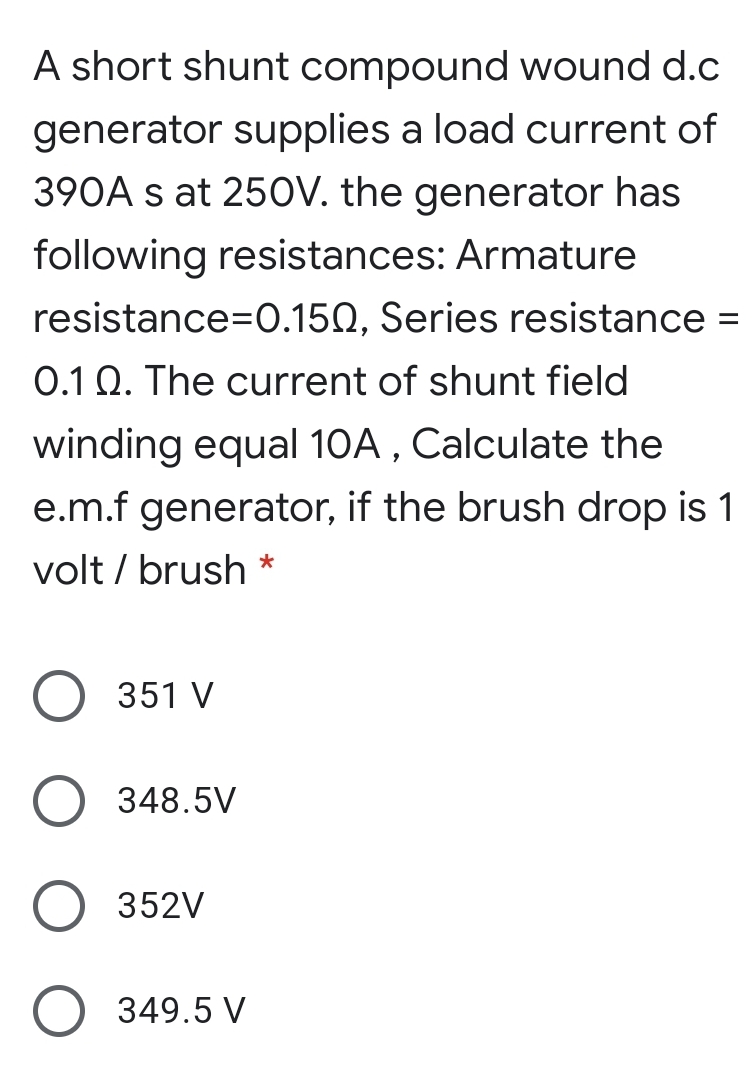 A short shunt compound wound d.c
generator supplies a load current of
390A s at 25OV. the generator has
following resistances: Armature
resistance=0.150, Series resistance =
%3D
0.1 Q. The current of shunt field
winding equal 10A , Calculate the
e.m.f generator, if the brush drop is 1
volt / brush
351 V
348.5V
352V
349.5 V
