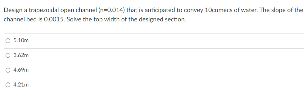 Design a trapezoidal open channel (n=0.014) that is anticipated to convey 10cumecs of water. The slope of the
channel bed is 0.0015. Solve the top width of the designed section.
O 5.10m
O 3.62m
O 4.69m
4.21m