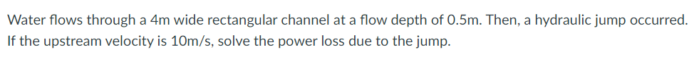 Water flows through a 4m wide rectangular channel at a flow depth of 0.5m. Then, a hydraulic jump occurred.
If the upstream velocity is 10m/s, solve the power loss due to the jump.