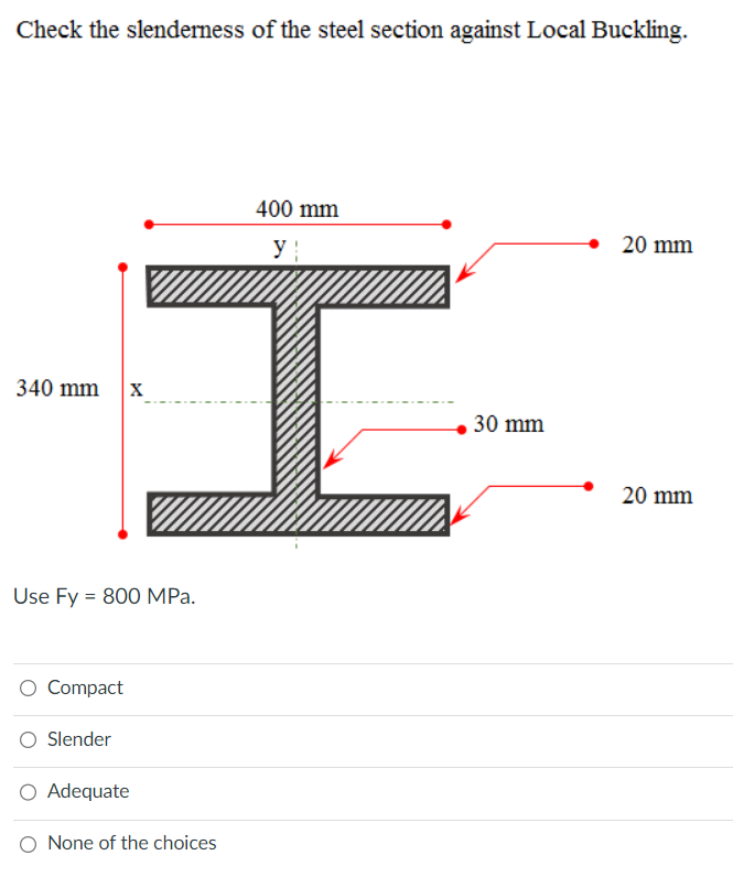 Check the slenderness of the steel section against Local Buckling.
340 mm
Use Fy = 800 MPa.
O Compact
Slender
I
O Adequate
400 mm
None of the choices
30 mm
20 mm
20 mm