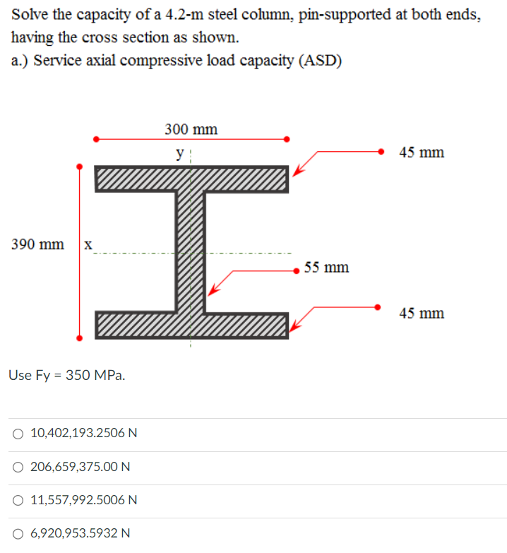 Solve the capacity of a 4.2-m steel column, pin-supported at both ends,
having the cross section as shown.
a.) Service axial compressive load capacity (ASD)
390 mm
300 mm
y
X
I
Use Fy = 350 MPa.
O 10,402,193.2506 N
206,659,375.00 N
O 11,557,992.5006 N
O 6,920,953.5932 N
55 mm
45 mm
45 mm