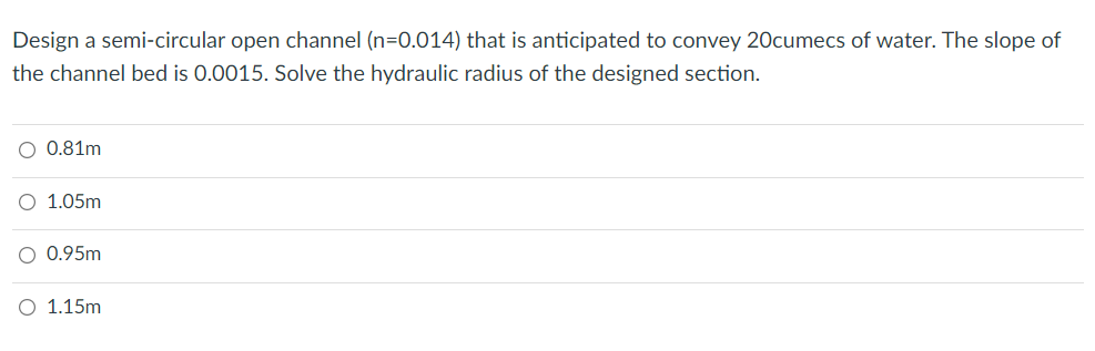 Design a semi-circular open channel (n=0.014) that is anticipated to convey 20cumecs of water. The slope of
the channel bed is 0.0015. Solve the hydraulic radius of the designed section.
0.81m
1.05m
0.95m
1.15m