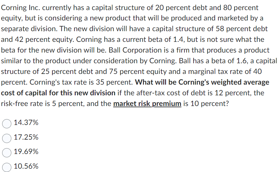 Corning Inc. currently has a capital structure of 20 percent debt and 80 percent
equity, but is considering a new product that will be produced and marketed by a
separate division. The new division will have a capital structure of 58 percent debt
and 42 percent equity. Corning has a current beta of 1.4, but is not sure what the
beta for the new division will be. Ball Corporation is a firm that produces a product
similar to the product under consideration by Corning. Ball has a beta of 1.6, a capital
structure of 25 percent debt and 75 percent equity and a marginal tax rate of 40
percent. Corning's tax rate is 35 percent. What will be Corning's weighted average
cost of capital for this new division if the after-tax cost of debt is 12 percent, the
risk-free rate is 5 percent, and the market risk premium is 10 percent?
14.37%
17.25%
19.69%
10.56%