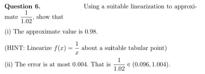 Question 6.
Using a suitable linearization to approxi-
1
show that
mate
1.02'
(i) The approximate value is 0.98.
(HINT: Linearize f(x)
1
=- about a suitable tabular point)
1
(ii) The error is at most 0.004. That is
E (0.096, 1.004).
1.02
