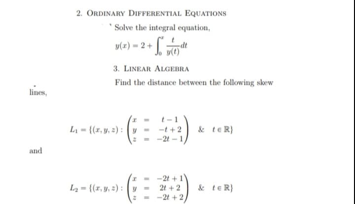 2. ORDINARY DifFERENTIAL EQUATIONS
' Solve the integral equation,
y(x) = 2 +
Ip-
3. LINEAR ALGEBRA
Find the distance between the following skew
lines,
t - 1
L = {(x, y, 2) : y
& teR}
-t +2
-2t – 1,
and
-2t +1
L2 = {(x, y, 2) : y =
2t + 2
& teR}
-2t + 2
