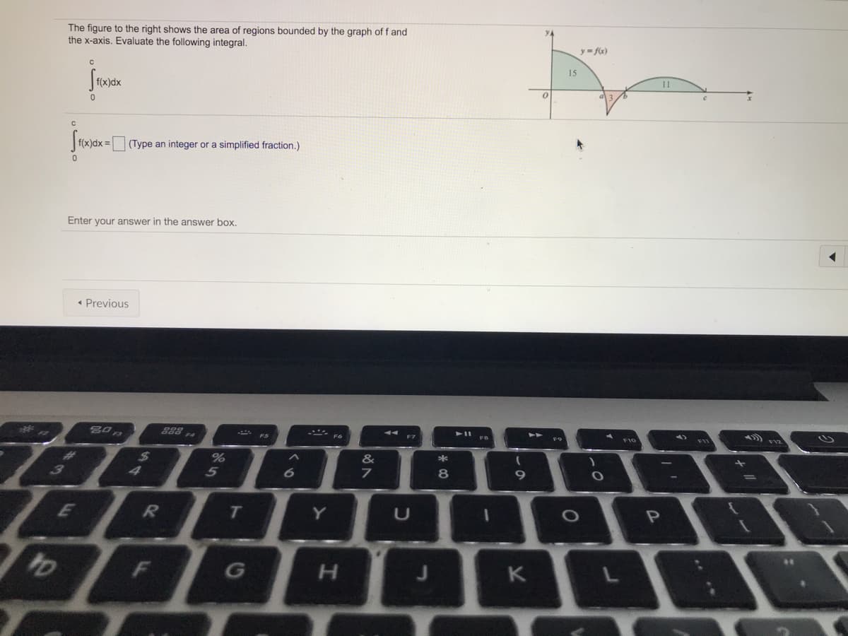 The figure to the right shows the area of regions bounded by the graph of f and
the x-axis. Evaluate the following integral.
YA
y= fx)
15
f(x)dx
11
|f(x)dx = (Type an integer or a simplified fraction.)
Enter your answer in the answer box.
« Previous
888 .
F10
&
4
5
8
Y
K
JT
T
