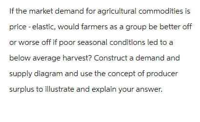 If the market demand for agricultural commodities is
price - elastic, would farmers as a group be better off
or worse off if poor seasonal conditions led to a
below average harvest? Construct a demand and
supply diagram and use the concept of producer
surplus to illustrate and explain your answer.