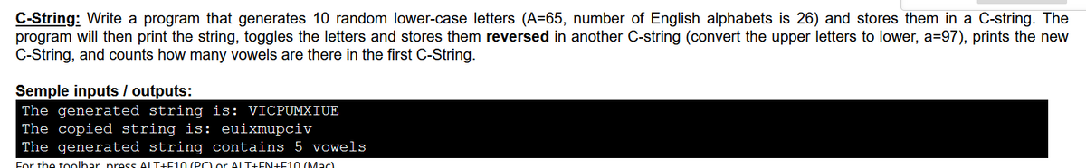 C-String: Write a program that generates 10 random lower-case letters (A=65, number of English alphabets is 26) and stores them in a C-string. The
program will then print the string, toggles the letters and stores them reversed in another C-string (convert the upper letters to lower, a=97), prints the new
C-String, and counts how many vowels are there in the first C-String.
Semple inputs / outputs:
The generated string is: VICPUMXIUE
The copied string is: euixmupciv
The generated string contains 5 vowels
For the toolbar press ALT+E10 (PC) or ALT+EN+F10 (Mac)
