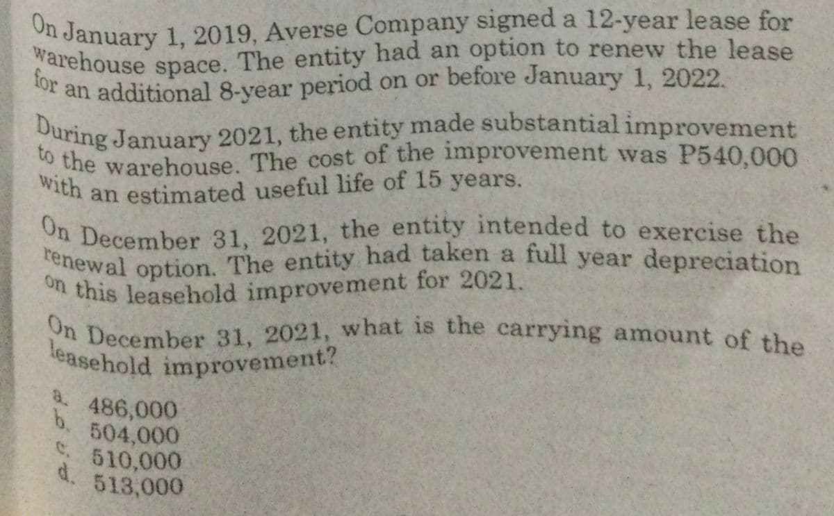 leasehold improvement?
warehouse space. The entity had an option to renew the lease
During January 2021, the entity made substantial improvement
On January 1, 2019, Averse Company signed a 12-year lease for
on this leasehold improvement for 2021.
On December 31, 2021, the entity intended to exercise the
renewal option. The entity had taken a full year depreciation
to the warehouse. The cost of the improvement was P540,000
with an estimated useful life of 15 years.
On December 31, 2021, w hat is the carrying amount of the
Warehouse space. The entity had an option to renew the lease
or an additional 8-year period on or before January 1, 2022.
i this leasehold improvement for 2021.
a.
486,000
b.
504,000
. 510,000
d.
513,000
