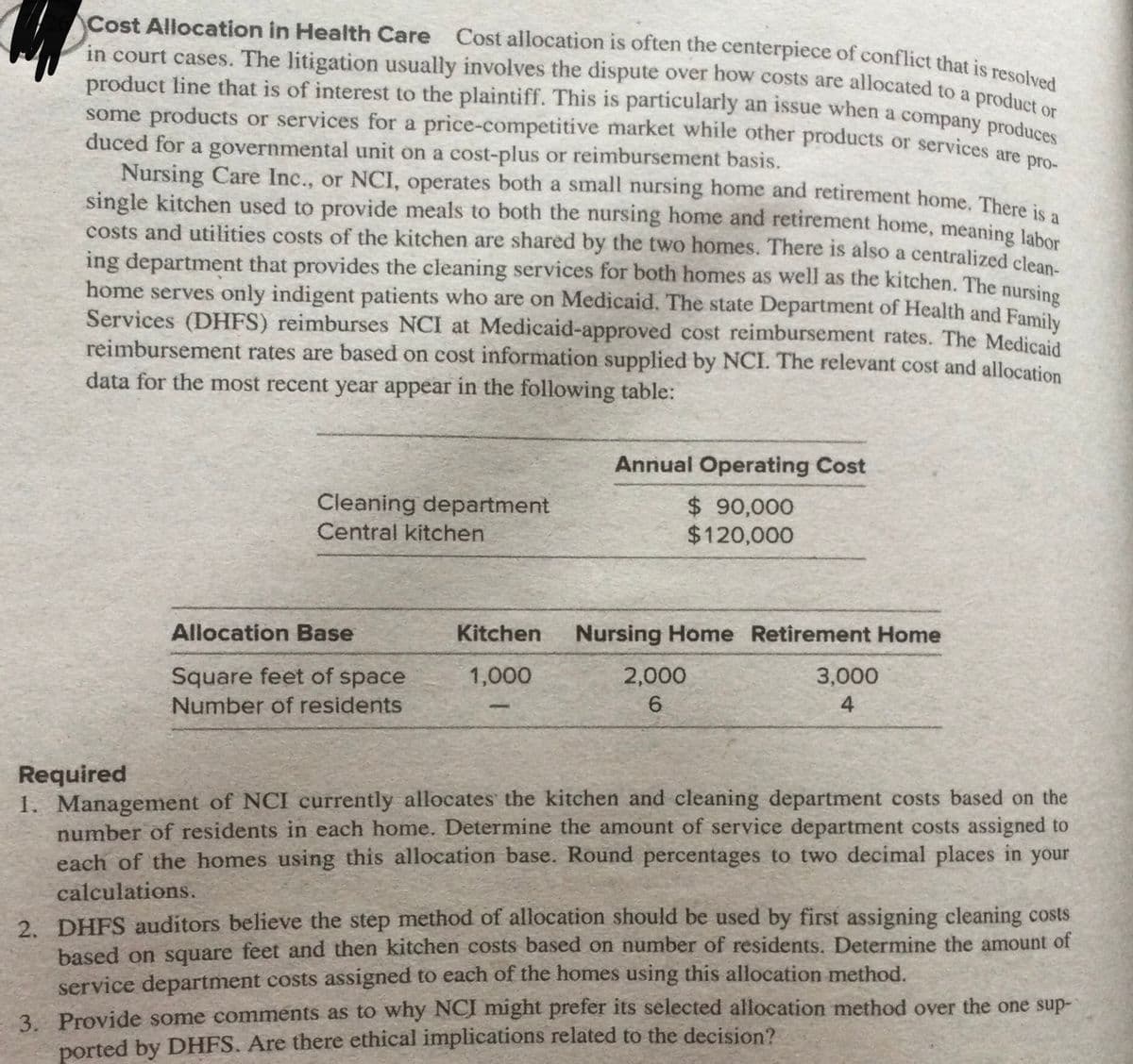 Cost Allocation in Health Care Cost allocation is often the centerpiece of conflict that is resolved
product line that is of interest to the plaintiff. This is particularly an issue when a company produces
in court cases. The litigation usually involves the dispute over how costs are allocated to a pred
product line that is of interest to the plaintiff. This is particularly an issue when a company produo
some products or services for a price-competitive market while other products or services arees
duced for a governmental unit on a cost-plus or reimbursement basis.
Nursing Care Inc., or NCI, operates both a small nursing home and retirement home. Thre i
single kitchen used to provide meals to both the nursing home and retirement home, meaning lab
costs and utilities costs of the kitchen are shared by the two homes. There is also a centralized cles
ing department that provides the cleaning services for both homes as well as the kitchen. The nursine
home serves only indigent patients who are on Medicaid. The state Department of Health and Family
Services (DHFS) reimburses NCI at Medicaid-approved cost reimbursement rates. The Medicaid
reimbursement rates are based on cost information supplied by NCI. The relevant cost and allocation
data for the most recent year appear in the following table:
Annual Operating Cost
Cleaning department
$ 90,000
$120,000
Central kitchen
Allocation Base
Kitchen
Nursing Home Retirement Home
Square feet of space
1,000
2,000
3,000
Number of residents
6.
4
Required
1. Management of NCI currently allocates the kitchen and cleaning department costs based on the
number of residents in each home. Determine the amount of service department costs assigned to
each of the homes using this allocation base. Round percentages to two decimal places in your
calculations.
2. DHFS auditors believe the step method of allocation should be used by first assigning cleaning costs
based on square feet and then kitchen costs based on number of residents. Determine the amount of
service department costs assigned to each of the homes using this allocation method.
3. Provide some comments as to why NCI might prefer its selected allocation method over the one sup-
ported by DHFS. Are there ethical implications related to the decision?
