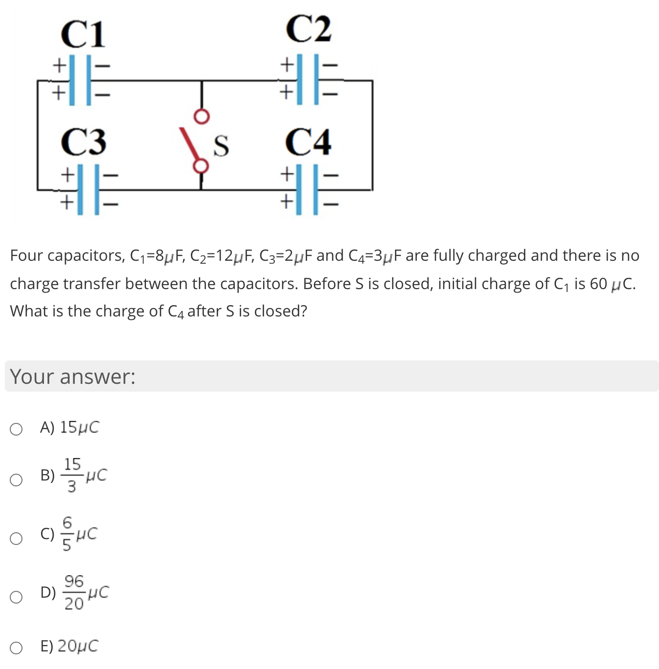 非
C3
S
С4
非
Four capacitors, Cq=8µF, C2=12µF, C3=2µF and C4=3µF are fully charged and there is no
charge transfer between the capacitors. Before S is closed, initial charge of C, is 60 µC.
What is the charge of C4 after S is closed?
