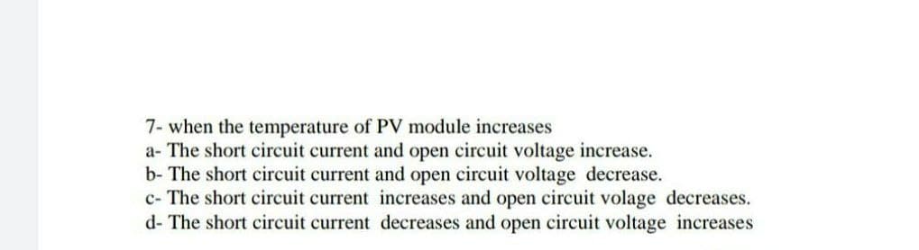 7- when the temperature of PV module increases
a- The short circuit current and open circuit voltage increase.
b- The short circuit current and open circuit voltage decrease.
c- The short circuit current increases and open circuit volage decreases.
d- The short circuit current decreases and open circuit voltage increases
