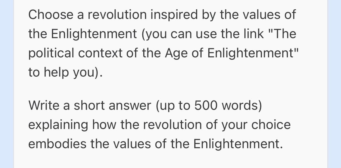 Choose a revolution inspired by the values of
the Enlightenment (you can use the link "The
political context of the Age of Enlightenment"
to help you).
Write a short answer (up to 500 words)
explaining how the revolution of your choice
embodies the values of the Enlightenment.
