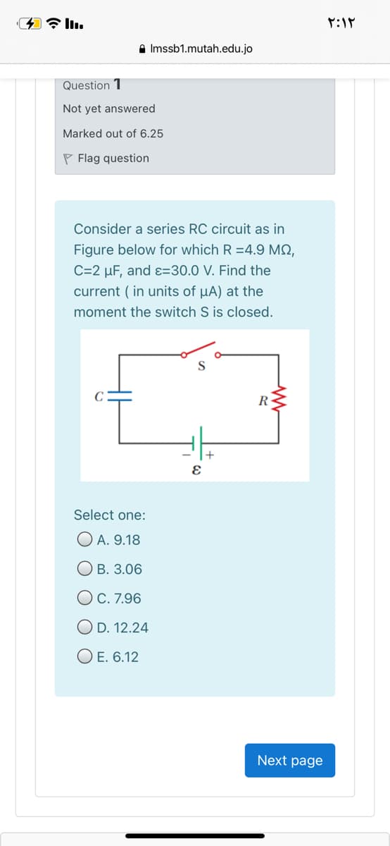 A Imssb1.mutah.edu.jo
Question 1
Not yet answered
Marked out of 6.25
P Flag question
Consider a series RC circuit as in
Figure below for which R =4.9 MQ,
C=2 µF, and ɛ=30.0 V. Find the
current ( in units of µA) at the
moment the switch S is closed.
R
Select one:
O A. 9.18
О в. 3.06
OC. 7.96
O D. 12.24
O E. 6.12
Next page
