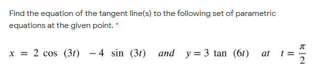 Find the equation of the tangent line(s) to the following set of parametric
equations at the given point. *
x = 2 cos (3t) - 4 sin (3t) and y= 3 tan (6t) at
t =
2
