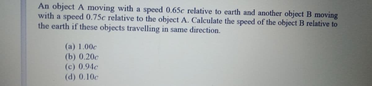 An object A moving with a speed 0.65c relative to earth and another object B moving
with a speed 0.75c relative to the object A. Calculate the speed of the object B relative to
the earth if these objects travelling in same direction.
(a) 1.00c
(b) 0.20c
(c) 0.94c
(d) 0.10c
