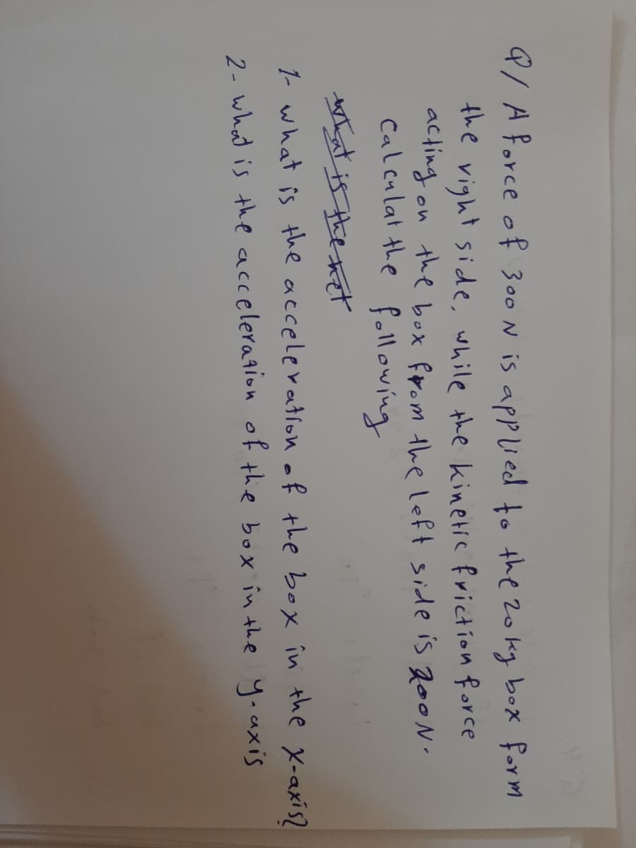 9/APorce of 300 N is applied to the 2okg box form
the vight side, while the kinetic friction force
acting on the box from the left side is 20ON
Calculat the following
Mthat is the het
1- what is the accelevation of the box în the X-axis2
2- what is the acceleration of the box in the yoaxis
