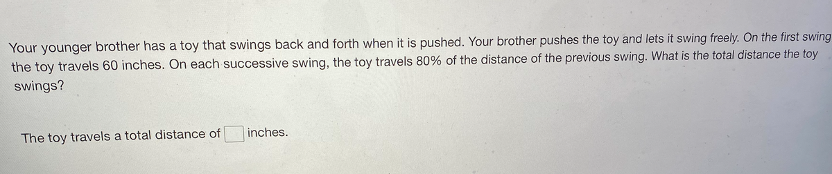 Your younger brother has a toy that swings back and forth when it is pushed. Your brother pushes the toy and lets it swing freely. On the first swing
the toy travels 60 inches. On each successive swing, the toy travels 80% of the distance of the previous swing. What is the total distance the toy
swings?
inches.
The toy travels a total distance of
