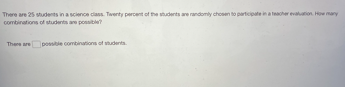 There are 25 students in a science class. Twenty percent of the students are randomly chosen to participate in a teacher evaluation. How many
combinations of students are possible?
There are
possible combinations of students.
