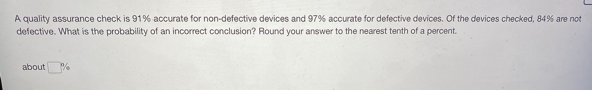 A quality assurance check is 91% accurate for non-defective devices and 97% accurate for defective devices. Of the devices checked, 84% are not
defective. What is the probability of an incorrect conclusion? Round your answer to the nearest tenth of a percent.
about
