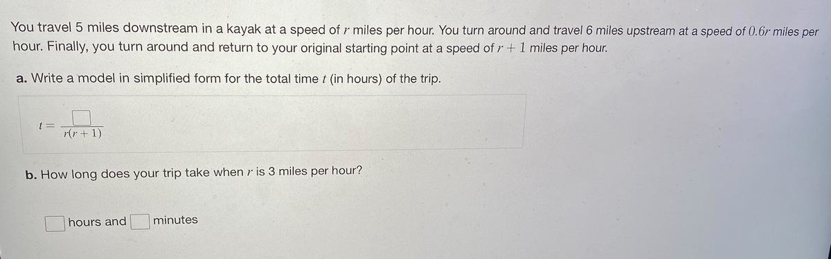 You travel 5 miles downstream in a kayak at a speed of r miles per hour. You turn around and travel 6 miles upstream at a speed of 0.6r miles per
hour. Finally, you turn around and return to your original starting point at a speed of r+1 miles per hour.
a. Write a model in simplified form for the total time t (in hours) of the trip.
r(r + 1)
b. How long does your trip take when r is 3 miles per hour?
hours and
minutes
