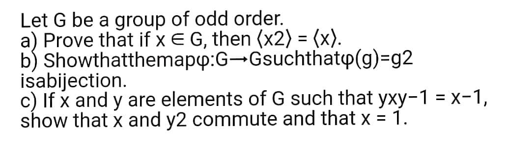 Let G be a group of odd order.
a) Prove that if x E G, then (x2) = (x).
b) Showthatthemapp:G-Gsuchthatp(g)=g2
isabijection.
c) If x and y are elements of G such that yxy-1 = x-1,
show that x and y2 commute and that x
1.
