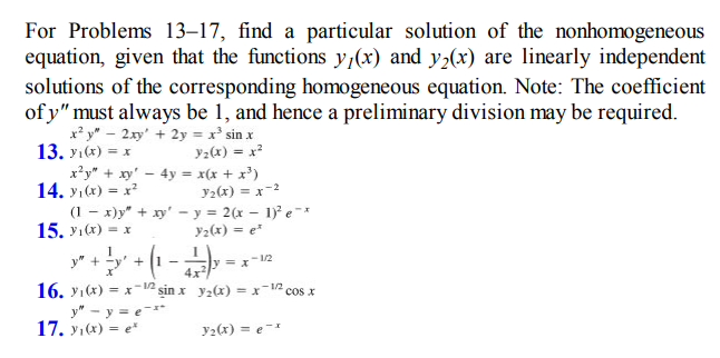 For Problems 13-17, find a particular solution of the nonhomogeneous
equation, given that the functions y(x) and y₂(x) are linearly independent
solutions of the corresponding homogeneous equation. Note: The coefficient
of y" must always be 1, and hence a preliminary division may be required.
x²y" - 2xy + 2y = x² sin x
13. yı(x) = x
Y₂(x) = x²
x²y" + xy' - 4y =
14. y₁(x) = x²
(1-x)y" + xy' - y = 2(x - 1)² e-*
Y₂(x) = et
15. yı(x) = x
J" + -y' +
+ (1 - 1)
x(x + x³)
y₂(x) = x=2
y" - y =e-x*
-12
16. ₁(x) = x¹2 sin x y₂(x) = x12 cos x
X
17. yı(x) = e*
y = x-1/2
y₂(x)= ex