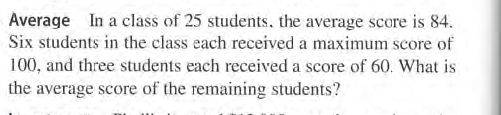 Average In a class of 25 students, the average score is 84.
Six students in the class each received a maximum score of
100, and three students each received a score of 60. What is
the average score of the remaining students?
