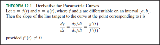 THEOREM 12.1 Derivative for Parametric Curves
Let x = f(t) and y = g(t), where f and g are differentiable on an interval [a, b].
Then the slope of the line tangent to the curve at the point corresponding to t is
dy dy/dt _ g'(t)
dx
provided f'(t) 0.
