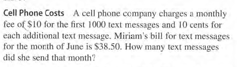 Cell Phone Costs A cell phone company charges a monthly
fee of $10 for the first 1000 text messages and 10 cents for
each additional text message. Miriam's bill for text messages
for the month of June is $38.50. How many text messages
did she send that month?

