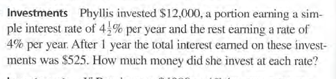 Investments Phyllis invested $12,000, a portion earning a sim-
ple interest rate of 4% per year and the rest earning a rate of
4% per year. After 1 year the total interest earned on these invest-
ments was $525. How much money did she invest at each rate?
