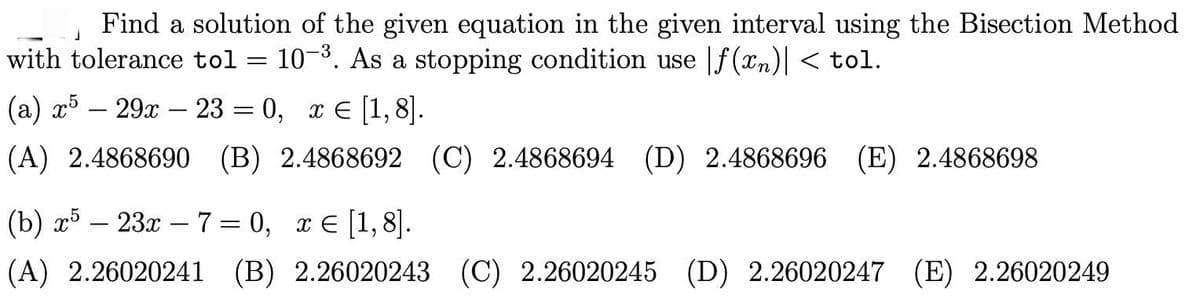 Find a solution of the given equation in the given interval using the Bisection Method
with tolerance tol = 10-3. As a stopping condition use |f(xn)|< tol.
(a) r5 – 29x – 23 = 0, x e [1,8].
||
(A) 2.4868690 (B) 2.4868692 (C) 2.4868694 (D) 2.4868696 (E) 2.4868698
(b) x5 – 23x – 7 = 0, x € [1,8].
(A) 2.26020241 (B) 2.26020243 (C) 2.26020245 (D) 2.26020247 (E) 2.26020249
