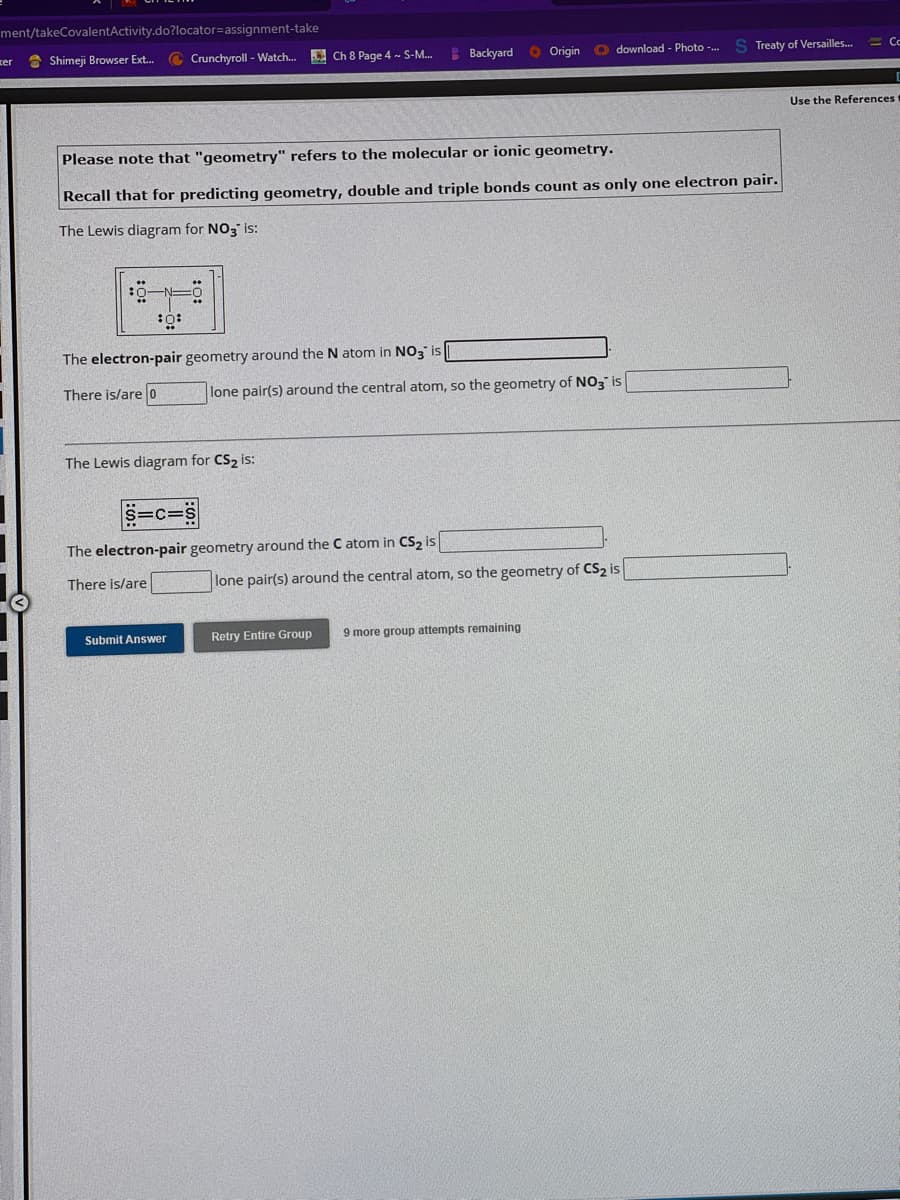 ment/takeCovalentActivity.do?locator=assignment-take
Shimeji Browser Ext...
xer
30:
Crunchyroll - Watch...
Please note that "geometry" refers to the molecular or ionic geometry.
Recall that for predicting geometry, double and triple bonds count as only one electron pair.
The Lewis diagram for NO3 is:
The electron-pair geometry around the N atom in NO3 is
There is/are 0
Ch 8 Page 4 - S-M...
The Lewis diagram for CS₂ is:
=C=S
Submit Answer
Backyard Origin download - Photo -..
lone pair(s) around the central atom, so the geometry of NO3 is
The electron-pair geometry around the C atom in CS₂ is
There is/are
lone pair(s) around the central atom, so the geometry of CS₂ is
S Treaty of Versailles...
Retry Entire Group 9 more group attempts remaining
Co
Use the References