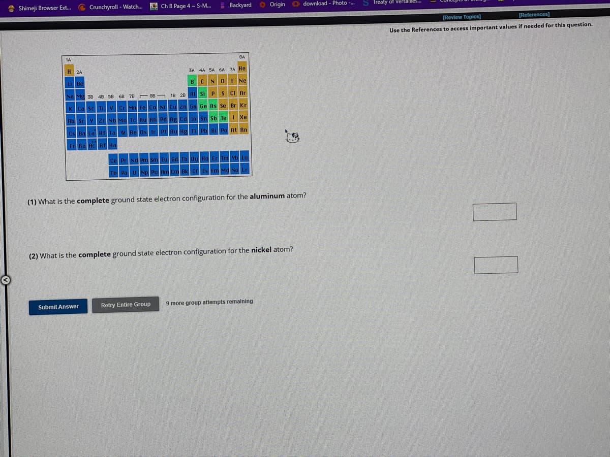 Shimeji Browser Ext... Crunchyroll - Watch...
1A
H2A
38 48 58
Ch 8 Page 4 - S-M...
Submit Answer
ZA
B
Al
4A
Si
N
Backyard
6A 7A He
O F Ne
P S Cl Ar
Ge As Se Br Kr
Sb
Xe
Rn
Origin
(1) What is the complete ground state electron configuration for the aluminum atom?
(2) What is the complete ground state electron configuration for the nickel atom?
Retry Entire Group 9 more group attempts remaining.
download - Photo -...
S Treaty of Versailles..
[Review Topics]
[References]
Use the References to access important values if needed for this question.
00