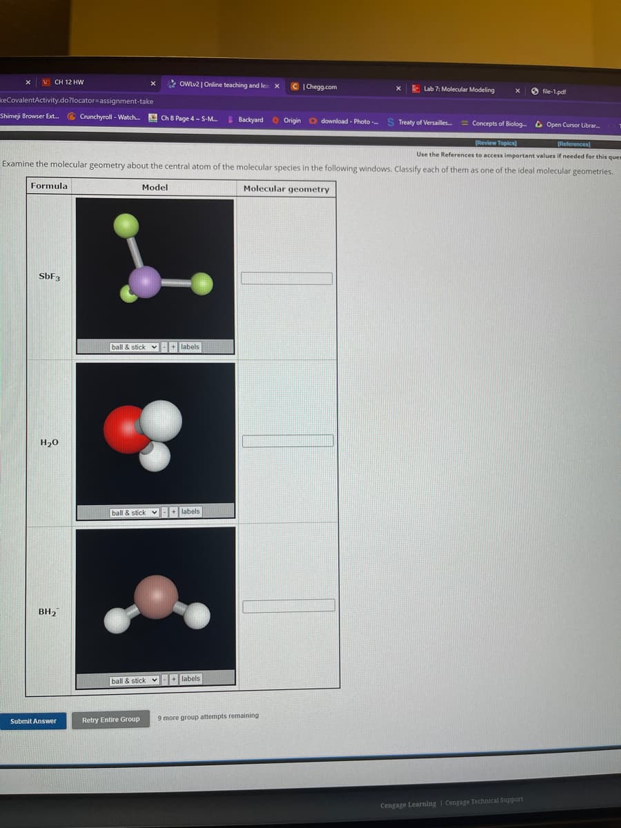 VCH 12 HW
keCovalentActivity.do?locator assignment-take
Shimeji Browser Ext... Crunchyroll - Watch... Ch 8 Page 4 - S-M... Backyard
Formula
SbF3
H₂O
BH₂
Submit Answer
OWLv2 | Online teaching and lea
Concepts of Biolog... Open Cursor Librar...
[References]
[Review Topics]
Use the References to access important values if needed for this ques
Examine the molecular geometry about the central atom of the molecular species in the following windows. Classify each of them as one of the ideal molecular geometries.
Molecular geometry
Model
ball & stick + labels
ball & stick + labels
Retry Entire Group
ball & stick + labels
X
9 more group attempts remaining
C|Chegg.com
X
Origin download - Photo ....
Lab 7: Molecular Modeling
X
S Treaty of Versailles...
file-1.pdf
Cengage Learning Cengage Technical Support