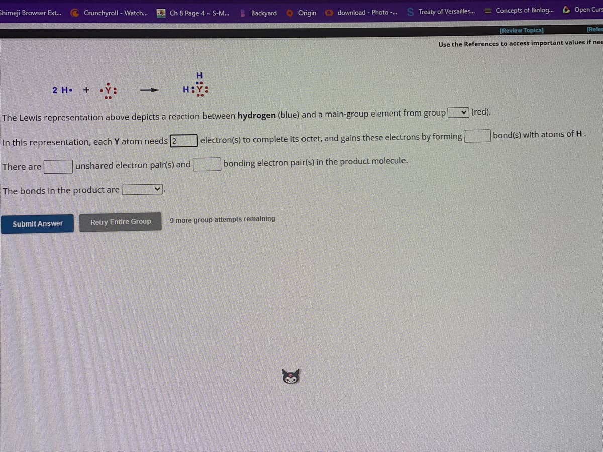 Shimeji Browser Ext...
There are
Crunchyroll - Watch...
2 H. + •Ỳ:
Submit Answer
-
The bonds in the product are
Ch 8 Page 4 ~ S-M...
H
H:Y
unshared electron pair(s) and
Backyard
Origin
The Lewis representation above depicts a reaction between hydrogen (blue) and a main-group element from group
In this representation, each Y atom needs
electron(s) to complete its octet, and gains these electrons by forming
bonding electron pair(s) in the product molecule.
Retry Entire Group 9 more group attempts remaining
download - Photo -...
19
Treaty of Versailles...
[Review Topics]
[Refem
Use the References to access important values if nee
✓(red).
Concepts of Biolog... Open Curs
bond(s) with atoms of H.