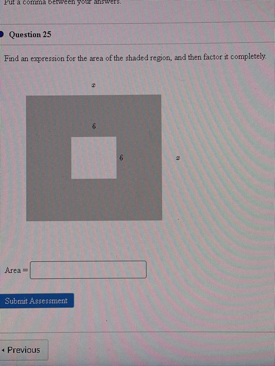 Put a comma between your answers.
Question 25
Find an expression for the area of the shaded region, and then factor it completely.
Area =
Submit Assessment
Previous
€
6
6
4