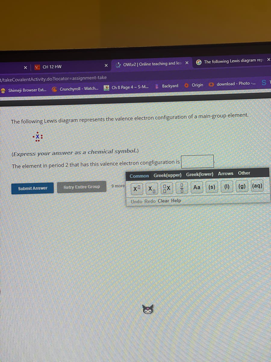 X ViCH 12 HW
t/takeCovalentActivity.do?locator assignment-take
Shimeji Browser Ext...
Crunchyroll - Watch...
OWLv2 | Online teaching and lea X
Submit Answer
Ch 8 Page 4 ~ S-M...
Retry Entire Group
(Express your answer as a chemical symbol.)
The element in period 2 that has this valence electron congfiguration is
Backyard
The following Lewis diagram represents the valence electron configuration of a main-group element.
.x:
9 more
Origin
19
The following Lewis diagram rep: X
Odownload - Photo -...
Aa
Common Greek(upper) Greek(lower) Arrows Other
XO
XX
0
0
(1)
(s)
(g) (aq)
Undo Redo Clear Help
ST