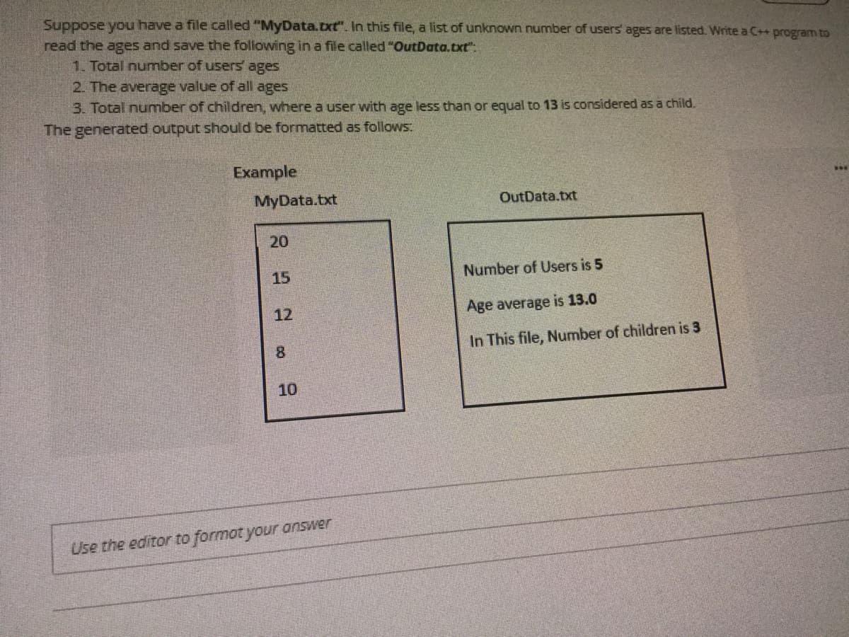 Suppose you have a file called "MyData.txt". In this file, a list of unknown number of users ages are listed. Write a C++ program to
read the ages and save the following in a file called "OutData.txt":
1. Total number of users ages
2. The average value of all ages
3. Total number of children, where a user with age less than or equal to 13 is considered as a child.
The generated output should be formatted as follows.
Example
MyData.txt
OutData.txt
20
15
Number of Users is 5
12
Age average is 13.0
8.
In This file, Number of children is 3
10
Use the editor to formot your answer
