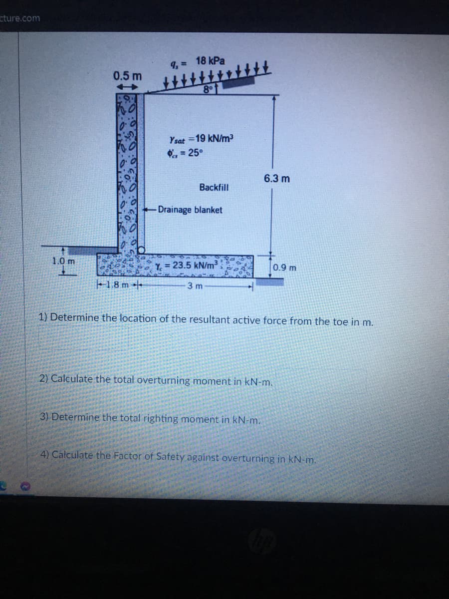 cture.com
18 kPa
0.5 m
8
Ysat =19 kN/m?
, = 25°
6.3 m
Backfill
Drainage blanket
1.0 m
Y = 23.5 kN/m3
0.9 m
18 m +
3 m
1) Determine the location of the resultant active force from the toe in m.
2) Calculate the total overturning moment in kN-m.
3) Determine the total righting moment in kN-m.
4) Calculate the Factor of Safety against overturning in kN-m.
