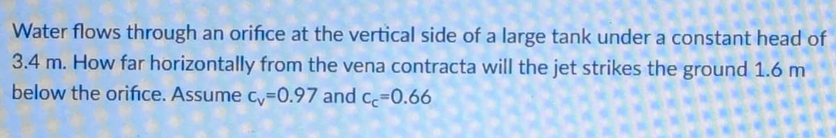 Water flows through an orifice at the vertical side of a large tank under a constant head of
3.4 m. How far horizontally from the vena contracta will the jet strikes the ground 1.6 m
below the orifice. Assume cy=0.97 and c=0.66
