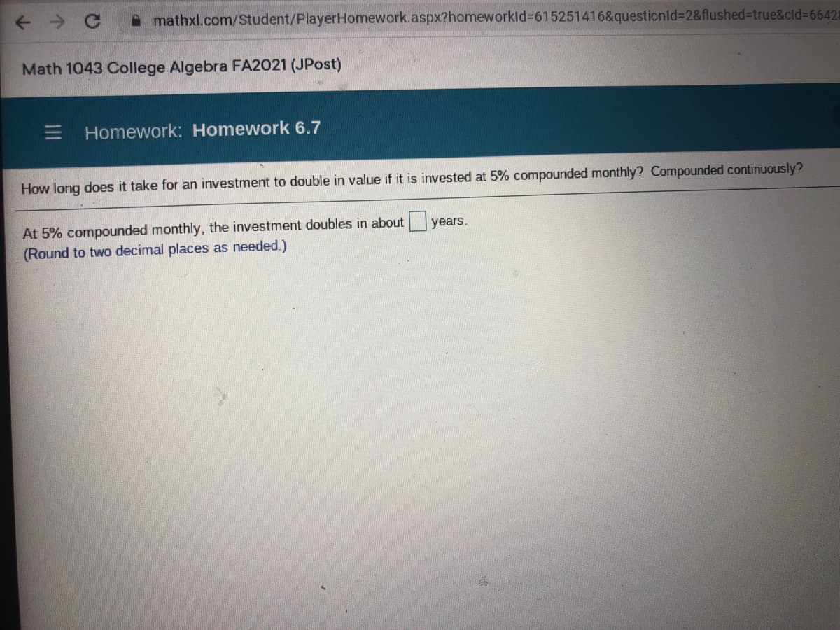 A mathxl.com/Student/PlayerHomework.aspx?homeworkld%3D615251416&questionid%3D2&flushed%3true&cld%3D66428
Math 1043 College Algebra FA2021 (JPost)
E Homework: Homework 6.7
How long does it take for an investment to double in value if it is invested at 5% compounded monthly? Compounded continuously?
At 5% compounded monthly, the investment doubles in about years.
(Round to two decimal places as needed.)
